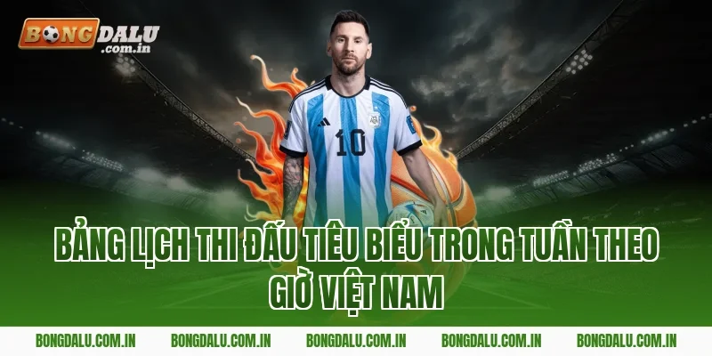 Bảng Lịch Thi Đấu Tiêu Biểu Trong Tuần Theo Giờ Việt Nam