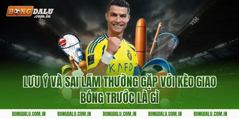Lưu ý và sai lầm thường gặp với kèo giao bóng trước là gì