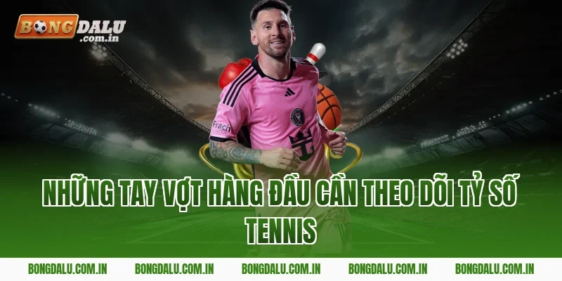 Những Tay Vợt Hàng Đầu Cần Theo Dõi Tỷ Số Tennis