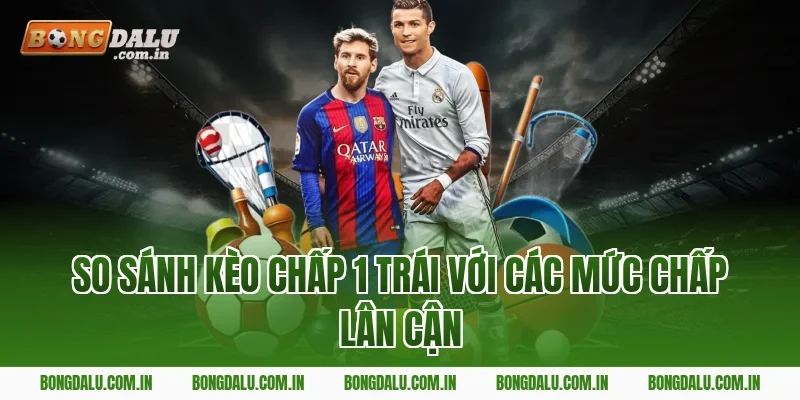So Sánh Kèo Chấp 1 Trái Với Các Mức Chấp Lân Cận