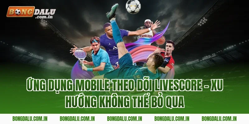 Ứng Dụng Mobile Theo Dõi Livescore – Xu Hướng Không Thể Bỏ Qua